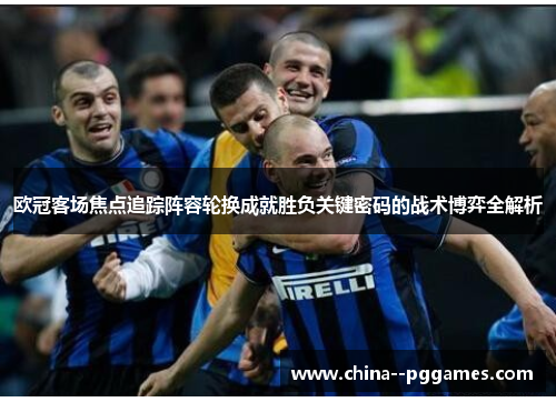 欧冠客场焦点追踪阵容轮换成就胜负关键密码的战术博弈全解析