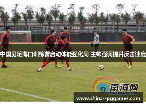 中国男足海口训练营启动体能强化周 主帅强调提升反击速度