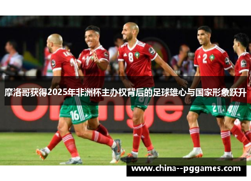 摩洛哥获得2025年非洲杯主办权背后的足球雄心与国家形象跃升