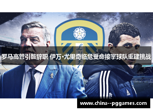 罗马高管引咎辞职 伊万·尤里奇临危受命接掌球队重建挑战 罗马高管引咎辞职 伊万·尤里奇临危受命接掌球队重建挑战