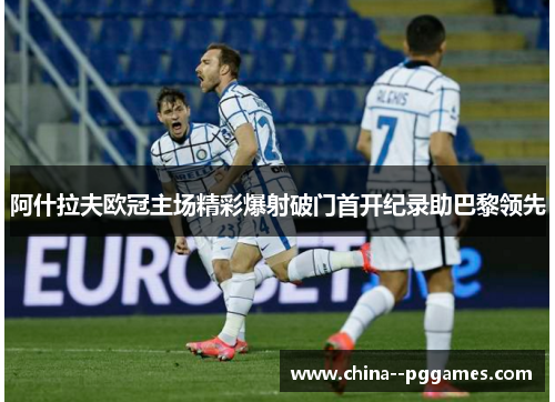 阿什拉夫欧冠主场精彩爆射破门首开纪录助巴黎领先 阿什拉夫欧冠主场精彩爆射破门首开纪录助巴黎领先