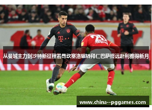 从曼城主力到沙特新征程若昂坎塞洛辗转拜仁巴萨终远赴利雅得新月