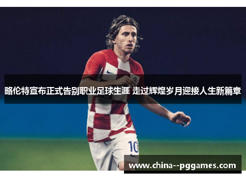 略伦特宣布正式告别职业足球生涯 走过辉煌岁月迎接人生新篇章 略伦特宣布正式告别职业足球生涯 走过辉煌岁月迎接人生新篇章