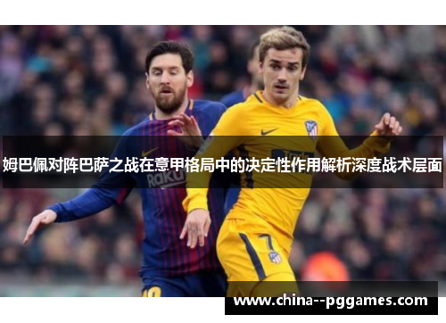 姆巴佩对阵巴萨之战在意甲格局中的决定性作用解析深度战术层面 姆巴佩对阵巴萨之战在意甲格局中的决定性作用解析深度战术层面